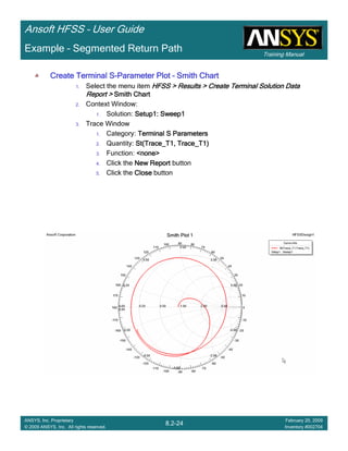 Training Manual
Ansoft HFSS – User Guide
8.2-24
ANSYS, Inc. Proprietary
© 2009 ANSYS, Inc. All rights reserved.
February 20, 2009
Inventory #002704
Example – Segmented Return Path
Create Terminal SCreate Terminal SCreate Terminal SCreate Terminal S----Parameter PlotParameter PlotParameter PlotParameter Plot –––– Smith ChartSmith ChartSmith ChartSmith Chart
1. Select the menu item HFSS > Results > Create Terminal Solution DataHFSS > Results > Create Terminal Solution DataHFSS > Results > Create Terminal Solution DataHFSS > Results > Create Terminal Solution Data
Report >Report >Report >Report > Smith ChartSmith ChartSmith ChartSmith Chart
2. Context Window:
1. Solution: Setup1: Sweep1Setup1: Sweep1Setup1: Sweep1Setup1: Sweep1
3. Trace Window
1. Category: Terminal S ParametersTerminal S ParametersTerminal S ParametersTerminal S Parameters
2. Quantity: St(Trace_T1, Trace_T1)St(Trace_T1, Trace_T1)St(Trace_T1, Trace_T1)St(Trace_T1, Trace_T1)
3. Function: <none><none><none><none>
4. Click the New ReportNew ReportNew ReportNew Report button
5. Click the CloseCloseCloseClose button
 