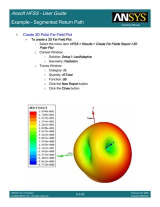 Training Manual
Ansoft HFSS – User Guide
8.2-25
ANSYS, Inc. Proprietary
© 2009 ANSYS, Inc. All rights reserved.
February 20, 2009
Inventory #002704
Example – Segmented Return Path
Create 3D Polar Far Field PlotCreate 3D Polar Far Field PlotCreate 3D Polar Far Field PlotCreate 3D Polar Far Field Plot
To create a 3D Far Field PlotTo create a 3D Far Field PlotTo create a 3D Far Field PlotTo create a 3D Far Field Plot
1. Select the menu item HFSS > Results > Create Far Fields Report >3DHFSS > Results > Create Far Fields Report >3DHFSS > Results > Create Far Fields Report >3DHFSS > Results > Create Far Fields Report >3D
Polar PlotPolar PlotPolar PlotPolar Plot
2. Context Window:
1. Solution: Setup1: LastAdaptiveSetup1: LastAdaptiveSetup1: LastAdaptiveSetup1: LastAdaptive
2. Geometry: Radiation: Radiation: Radiation: Radiation
3. Traces Window::::
1. Category: rErErErE
2. Quantity: rETotalrETotalrETotalrETotal
3. Function: dBdBdBdB
4. Click the New ReportNew ReportNew ReportNew Report button
5. Click the CloseCloseCloseClose button
 