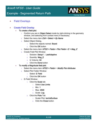 Training Manual
Ansoft HFSS – User Guide
8.2-26
ANSYS, Inc. Proprietary
© 2009 ANSYS, Inc. All rights reserved.
February 20, 2009
Inventory #002704
Example – Segmented Return Path
Field Overlays
Create Field OverlayCreate Field OverlayCreate Field OverlayCreate Field Overlay
To create a field plot:To create a field plot:To create a field plot:To create a field plot:
1. Confirm you are in Object SelectObject SelectObject SelectObject Select mode by right-clicking in the geometry
window, and selecting from context menu if necessary.
2. Select the menu item Edit > Select > By NameEdit > Select > By NameEdit > Select > By NameEdit > Select > By Name
3. Select Object Dialog,
1. Select the objects named: BoardBoardBoardBoard
2. Click the OKOKOKOK button
4. Select the menu item HFSS > Fields > Plot Fields > E > Mag_EHFSS > Fields > Plot Fields > E > Mag_EHFSS > Fields > Plot Fields > E > Mag_EHFSS > Fields > Plot Fields > E > Mag_E
5. Create Field Plot Window
1. Solution: Setup1 : LastAdaptiveSetup1 : LastAdaptiveSetup1 : LastAdaptiveSetup1 : LastAdaptive
2. Quantity: Mag_EMag_EMag_EMag_E
3. In Volume: AllAllAllAll
4. Click the DoneDoneDoneDone button
To modify a Magnitude field plot:To modify a Magnitude field plot:To modify a Magnitude field plot:To modify a Magnitude field plot:
1. Select the menu item HFSS > Fields > Modify Plot AttributesHFSS > Fields > Modify Plot AttributesHFSS > Fields > Modify Plot AttributesHFSS > Fields > Modify Plot Attributes
2. Select Plot Folder Window:
1. Select: E FieldE FieldE FieldE Field
2. Click the OKOKOKOK button
3. E-Field Window:
1. Click the ScaleScaleScaleScale tab
1. Select Use LimitsUse LimitsUse LimitsUse Limits
2. Min: 1111
3. Max: 4500450045004500
4. Scale: LogLogLogLog
2. Click the PlotsPlotsPlotsPlots Tab
1. Scalar Plot: IsoValSurfaceIsoValSurfaceIsoValSurfaceIsoValSurface
2. Click the CloseCloseCloseClose button
 