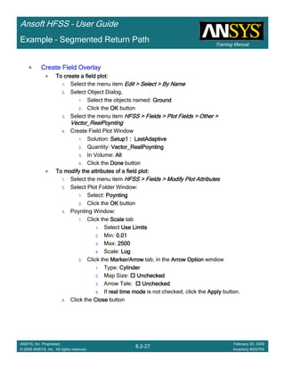 Training Manual
Ansoft HFSS – User Guide
8.2-27
ANSYS, Inc. Proprietary
© 2009 ANSYS, Inc. All rights reserved.
February 20, 2009
Inventory #002704
Example – Segmented Return Path
Create Field OverlayCreate Field OverlayCreate Field OverlayCreate Field Overlay
To create a field plot:To create a field plot:To create a field plot:To create a field plot:
1. Select the menu item Edit > Select > By NameEdit > Select > By NameEdit > Select > By NameEdit > Select > By Name
2. Select Object Dialog,
1. Select the objects named: GroundGroundGroundGround
2. Click the OKOKOKOK button
3. Select the menu item HFSS > Fields > Plot Fields > Other >HFSS > Fields > Plot Fields > Other >HFSS > Fields > Plot Fields > Other >HFSS > Fields > Plot Fields > Other >
Vector_RealPoyntingVector_RealPoyntingVector_RealPoyntingVector_RealPoynting
4. Create Field Plot Window
1. Solution: Setup1 : LastAdaptiveSetup1 : LastAdaptiveSetup1 : LastAdaptiveSetup1 : LastAdaptive
2. Quantity: Vector_RealPoyntingVector_RealPoyntingVector_RealPoyntingVector_RealPoynting
3. In Volume: AllAllAllAll
4. Click the DoneDoneDoneDone button
To modify the attributes of a field plot:To modify the attributes of a field plot:To modify the attributes of a field plot:To modify the attributes of a field plot:
1. Select the menu item HFSS > Fields > Modify Plot AttributesHFSS > Fields > Modify Plot AttributesHFSS > Fields > Modify Plot AttributesHFSS > Fields > Modify Plot Attributes
2. Select Plot Folder Window:
1. Select: PoyntingPoyntingPoyntingPoynting
2. Click the OKOKOKOK button
3. Poynting Window:
1. Click the ScaleScaleScaleScale tab
1. Select Use LimitsUse LimitsUse LimitsUse Limits
2. Min: 0.010.010.010.01
3. Max: 2500250025002500
4. Scale: LogLogLogLog
2. Click the Marker/ArrowMarker/ArrowMarker/ArrowMarker/Arrow tab, in the Arrow OptionArrow OptionArrow OptionArrow Option window
1. Type: CylinderCylinderCylinderCylinder
2. Map Size: UncheckedUncheckedUncheckedUnchecked
3. Arrow Tale: UncheckedUncheckedUncheckedUnchecked
4. If real time modereal time modereal time modereal time mode is not checked, click the ApplyApplyApplyApply button.
4. Click the CloseCloseCloseClose button
 