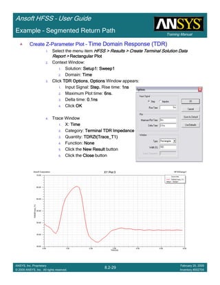 Training Manual
Ansoft HFSS – User Guide
8.2-29
ANSYS, Inc. Proprietary
© 2009 ANSYS, Inc. All rights reserved.
February 20, 2009
Inventory #002704
Example – Segmented Return Path
Create ZCreate ZCreate ZCreate Z----Parameter PlotParameter PlotParameter PlotParameter Plot –––– Time Domain Response (TDR)Time Domain Response (TDR)Time Domain Response (TDR)Time Domain Response (TDR)
1. Select the menu item HFSS > Results > Create Terminal Solution DataHFSS > Results > Create Terminal Solution DataHFSS > Results > Create Terminal Solution DataHFSS > Results > Create Terminal Solution Data
Report >Report >Report >Report > Rectangular PlotRectangular PlotRectangular PlotRectangular Plot
2. Context Window:
1. Solution: Setup1: Sweep1Setup1: Sweep1Setup1: Sweep1Setup1: Sweep1
2. Domain: TimeTimeTimeTime
3. Click TDR OptionsTDR OptionsTDR OptionsTDR Options, OptionsOptionsOptionsOptions Window appears:
1. Input Signal: Step.Step.Step.Step. Rise time: 1ns1ns1ns1ns
2. Maximum Plot time: 6ns.6ns.6ns.6ns.
3. Delta time: 0.1ns0.1ns0.1ns0.1ns
4. Click OKOKOKOK
4. Trace Window
1. X: TimeTimeTimeTime
2. Category: TerminalTerminalTerminalTerminal TDR ImpedanceTDR ImpedanceTDR ImpedanceTDR Impedance
3. Quantity: TDRZt(Trace_T1)TDRZt(Trace_T1)TDRZt(Trace_T1)TDRZt(Trace_T1)
4. Function: NoneNoneNoneNone
5. Click the New ResultNew ResultNew ResultNew Result button
6. Click the CloseCloseCloseClose button
 
