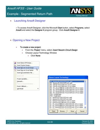 Training Manual
Ansoft HFSS – User Guide
8.2-30
ANSYS, Inc. Proprietary
© 2009 ANSYS, Inc. All rights reserved.
February 20, 2009
Inventory #002704
Example – Segmented Return Path
Launching Ansoft Designer
To access Ansoft Designer, click the Microsoft StartStartStartStart button, select ProgramsProgramsProgramsPrograms, select
AnsoftAnsoftAnsoftAnsoft and select the Designer 4Designer 4Designer 4Designer 4 program group. Click Ansoft Designer 4Ansoft Designer 4Ansoft Designer 4Ansoft Designer 4.
Opening a New Project
To create a new project:To create a new project:To create a new project:To create a new project:
From the ProjectProjectProjectProject menu, select Insert Nexxim Circuit DesignInsert Nexxim Circuit DesignInsert Nexxim Circuit DesignInsert Nexxim Circuit Design
Choose Layout Technology Window
Click NoneNoneNoneNone
 