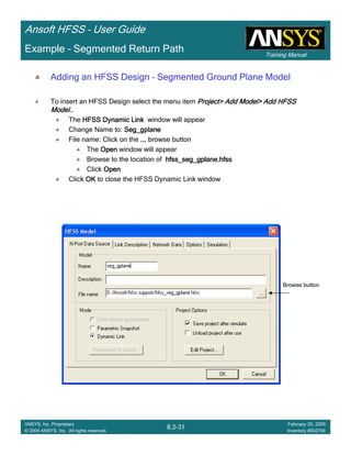 Training Manual
Ansoft HFSS – User Guide
8.2-31
ANSYS, Inc. Proprietary
© 2009 ANSYS, Inc. All rights reserved.
February 20, 2009
Inventory #002704
Example – Segmented Return Path
Adding an HFSS Design – Segmented Ground Plane Model
To insert an HFSS Design select the menu item Project> Add Model> Add HFSSProject> Add Model> Add HFSSProject> Add Model> Add HFSSProject> Add Model> Add HFSS
Model..Model..Model..Model..
The HFSS Dynamic LinkHFSS Dynamic LinkHFSS Dynamic LinkHFSS Dynamic Link window will appear
Change Name to: Seg_gplaneSeg_gplaneSeg_gplaneSeg_gplane
File name: Click on the ............ browse button
The OpenOpenOpenOpen window will appear
Browse to the location of hfss_seg_gplane.hfsshfss_seg_gplane.hfsshfss_seg_gplane.hfsshfss_seg_gplane.hfss
Click OpenOpenOpenOpen
Click OKOKOKOK to close the HFSS Dynamic Link window
Browse button
 