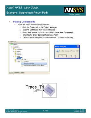 Training Manual
Ansoft HFSS – User Guide
8.2-32
ANSYS, Inc. Proprietary
© 2009 ANSYS, Inc. All rights reserved.
February 20, 2009
Inventory #002704
Example – Segmented Return Path
Placing Components
Place the HFSS model in the schematic
1. Click the ProjectProjectProjectProject tab in the Project ManagerProject ManagerProject ManagerProject Manager
2.2.2.2. Expand DefinitionsDefinitionsDefinitionsDefinitions then expand ModelsModelsModelsModels
3. Select seg_gplaneseg_gplaneseg_gplaneseg_gplane, right click and select Place New ComponentPlace New ComponentPlace New ComponentPlace New Component…………
4. Click NoNoNoNo for Show Common Reference Port?Show Common Reference Port?Show Common Reference Port?Show Common Reference Port?
5.5.5.5. Left mouse click to place on the schematic. To finish hit Esc key.
 