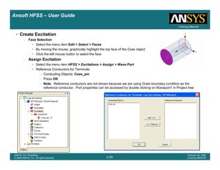 Introduction
1-29
ANSYS, Inc. Proprietary
© 2009 ANSYS, Inc. All rights reserved.
February 23, 2009
Inventory #002593
Training ManualTraining Manual
2-29
ANSYS, Inc. Proprietary
© 2009 ANSYS, Inc. All rights reserved.
February 20, 2009
Inventory #002704
Ansoft HFSS – User Guide
• Create Excitation
– Face Selection
• Select the menu item Edit > Select > Faces
• By moving the mouse, graphically highlight the top face of the Coax object
• Click the left mouse button to select the face
– Assign Excitation
• Select the menu item HFSS > Excitations > Assign > Wave Port
• Reference Conductors for Terminals
– Conducting Objects: Coax_pin
– Press OK
– Note: Reference conductors are not shown because we are using Outer boundary condition as the
reference conductor. Port properties can be accessed by double clicking on Waveport1 in Project tree
 