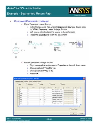Training Manual
Ansoft HFSS – User Guide
8.2-34
ANSYS, Inc. Proprietary
© 2009 ANSYS, Inc. All rights reserved.
February 20, 2009
Inventory #002704
Example – Segmented Return Path
Component PlacementComponent PlacementComponent PlacementComponent Placement –––– continuedcontinuedcontinuedcontinued
Place Piecewise Linear Source
1. In the Components Tab, under Independent SourcesIndependent SourcesIndependent SourcesIndependent Sources, double click
on VPWL Piecewise LinearVPWL Piecewise LinearVPWL Piecewise LinearVPWL Piecewise Linear Voltage SourceVoltage SourceVoltage SourceVoltage Source.
2. Left mouse click to place the source in the schematic
3. Press the space barspace barspace barspace bar to finish the placement
Edit Properties of Voltage Source
1. Right mouse click on the source PropertiesPropertiesPropertiesProperties in the pull down menu
2. Change value of Time2Time2Time2Time2 to 1ns1ns1ns1ns
3. Change value of Val2Val2Val2Val2 to 1V1V1V1V
4. Press OKOKOKOK
 
