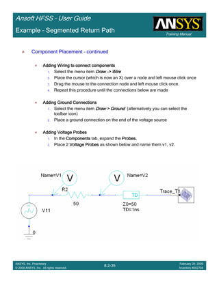 Training Manual
Ansoft HFSS – User Guide
8.2-35
ANSYS, Inc. Proprietary
© 2009 ANSYS, Inc. All rights reserved.
February 20, 2009
Inventory #002704
Example – Segmented Return Path
Component PlacementComponent PlacementComponent PlacementComponent Placement –––– continuedcontinuedcontinuedcontinued
Adding Wiring to connect componentsAdding Wiring to connect componentsAdding Wiring to connect componentsAdding Wiring to connect components
1. Select the menu item DrawDrawDrawDraw ----> Wire> Wire> Wire> Wire
2. Place the cursor (which is now an X) over a node and left mouse click once
3. Drag the mouse to the connection node and left mouse click once.
4. Repeat this procedure until the connections below are made
Adding Ground ConnectionsAdding Ground ConnectionsAdding Ground ConnectionsAdding Ground Connections
1. Select the menu item Draw > GroundDraw > GroundDraw > GroundDraw > Ground (alternatively you can select the
toolbar icon)
2. Place a ground connection on the end of the voltage source
Adding Voltage ProbesAdding Voltage ProbesAdding Voltage ProbesAdding Voltage Probes
1. In the ComponentsComponentsComponentsComponents tab, expand the Probes.Probes.Probes.Probes.
2. Place 2 Voltage ProbesVoltage ProbesVoltage ProbesVoltage Probes as shown below and name them v1, v2.
 