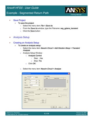 Training Manual
Ansoft HFSS – User Guide
8.2-36
ANSYS, Inc. Proprietary
© 2009 ANSYS, Inc. All rights reserved.
February 20, 2009
Inventory #002704
Example – Segmented Return Path
Save ProjectSave ProjectSave ProjectSave Project
To save the project:To save the project:To save the project:To save the project:
1. Select the menu item File > Save AsFile > Save AsFile > Save AsFile > Save As.
2. From the Save AsSave AsSave AsSave As window, type the Filename: seg_gplane_transientseg_gplane_transientseg_gplane_transientseg_gplane_transient
3. Click the SaveSaveSaveSave button
Analysis Setup
Creating an Analysis SetupCreating an Analysis SetupCreating an Analysis SetupCreating an Analysis Setup
To create an analysis setup:To create an analysis setup:To create an analysis setup:To create an analysis setup:
1. Select the menu item Nexxim Circuit > Add Solution Setup > TransientNexxim Circuit > Add Solution Setup > TransientNexxim Circuit > Add Solution Setup > TransientNexxim Circuit > Add Solution Setup > Transient
AnalysisAnalysisAnalysisAnalysis
2. Analysis Setup Window:
1.1.1.1. Analysis ControlAnalysis ControlAnalysis ControlAnalysis Control
1. Step: .1ns.1ns.1ns.1ns
2. Stop: 7ns7ns7ns7ns
2. Click OKOKOKOK
3. Select the menu item Nexxim Circuit > AnalyzeNexxim Circuit > AnalyzeNexxim Circuit > AnalyzeNexxim Circuit > Analyze
 