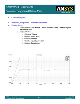 Training Manual
Ansoft HFSS – User Guide
8.2-37
ANSYS, Inc. Proprietary
© 2009 ANSYS, Inc. All rights reserved.
February 20, 2009
Inventory #002704
Example – Segmented Return Path
Create Reports
Plot Input, Output and Difference waveformsPlot Input, Output and Difference waveformsPlot Input, Output and Difference waveformsPlot Input, Output and Difference waveforms
Create ReportCreate ReportCreate ReportCreate Report
1. Select the menu item Nexxim Circuit> Results > Create Standard Report>Nexxim Circuit> Results > Create Standard Report>Nexxim Circuit> Results > Create Standard Report>Nexxim Circuit> Results > Create Standard Report>
Rectangular PlotRectangular PlotRectangular PlotRectangular Plot
2. Traces Window::::
1. Category: VoltageVoltageVoltageVoltage
2. Quantity: V(V1), V(V2)V(V1), V(V2)V(V1), V(V2)V(V1), V(V2)
3. Function: <none><none><none><none>
4. Click the New ReportNew ReportNew ReportNew Report button
5. Click the CloseCloseCloseClose button
 