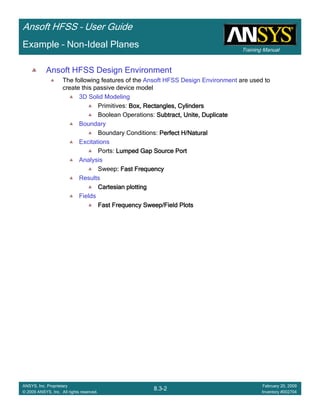 Training Manual
Ansoft HFSS – User Guide
8.3-2
ANSYS, Inc. Proprietary
© 2009 ANSYS, Inc. All rights reserved.
February 20, 2009
Inventory #002704
Example – Non-Ideal Planes
Ansoft HFSS Design Environment
The following features of the Ansoft HFSS Design Environment are used to
create this passive device model
3D Solid Modeling
Primitives: Box, Rectangles, CylindersBox, Rectangles, CylindersBox, Rectangles, CylindersBox, Rectangles, Cylinders
Boolean Operations: Subtract, Unite, DuplicateSubtract, Unite, DuplicateSubtract, Unite, DuplicateSubtract, Unite, Duplicate
Boundary
Boundary Conditions: Perfect H/NaturalPerfect H/NaturalPerfect H/NaturalPerfect H/Natural
Excitations
Ports: Lumped Gap Source PortLumped Gap Source PortLumped Gap Source PortLumped Gap Source Port
Analysis
Sweep: Fast Frequency: Fast Frequency: Fast Frequency: Fast Frequency
Results
Cartesian plottingCartesian plottingCartesian plottingCartesian plotting
Fields
Fast Frequency Sweep/Field PlotsFast Frequency Sweep/Field PlotsFast Frequency Sweep/Field PlotsFast Frequency Sweep/Field Plots
 