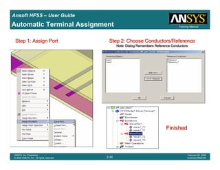Introduction
1-30
ANSYS, Inc. Proprietary
© 2009 ANSYS, Inc. All rights reserved.
February 23, 2009
Inventory #002593
Training ManualTraining Manual
2-30
ANSYS, Inc. Proprietary
© 2009 ANSYS, Inc. All rights reserved.
February 20, 2009
Inventory #002704
Ansoft HFSS – User Guide
Automatic Terminal Assignment
Step 1: Assign PortStep 1: Assign PortStep 1: Assign PortStep 1: Assign Port Step 2: Choose Conductors/ReferenceStep 2: Choose Conductors/ReferenceStep 2: Choose Conductors/ReferenceStep 2: Choose Conductors/Reference
Note: Dialog Remembers Reference ConductorsNote: Dialog Remembers Reference ConductorsNote: Dialog Remembers Reference ConductorsNote: Dialog Remembers Reference Conductors
FinishedFinishedFinishedFinished
 