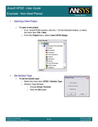 Training Manual
Ansoft HFSS – User Guide
8.3-5
ANSYS, Inc. Proprietary
© 2009 ANSYS, Inc. All rights reserved.
February 20, 2009
Inventory #002704
Example – Non-Ideal Planes
Opening a New ProjectOpening a New ProjectOpening a New ProjectOpening a New Project
To open a new project:To open a new project:To open a new project:To open a new project:
1. In an Ansoft HFSS window, click the On the Standard toolbar, or select
the menu item File > NewFile > NewFile > NewFile > New.
2. From the ProjectProjectProjectProject menu, select Insert HFSS DesignInsert HFSS DesignInsert HFSS DesignInsert HFSS Design....
Set Solution TypeSet Solution TypeSet Solution TypeSet Solution Type
To set the solution type:To set the solution type:To set the solution type:To set the solution type:
1. Select the menu item HFSS > Solution TypeHFSS > Solution TypeHFSS > Solution TypeHFSS > Solution Type
2. Solution Type Window:
1. Choose Driven TerminalDriven TerminalDriven TerminalDriven Terminal
2. Click the OKOKOKOK button
 