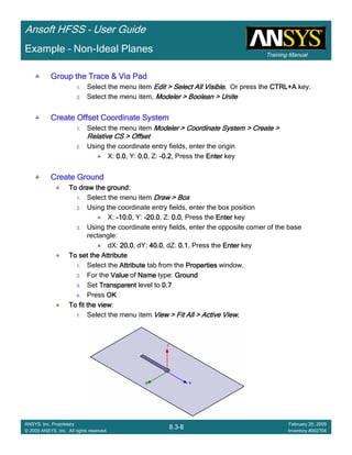 Training Manual
Ansoft HFSS – User Guide
8.3-8
ANSYS, Inc. Proprietary
© 2009 ANSYS, Inc. All rights reserved.
February 20, 2009
Inventory #002704
Example – Non-Ideal Planes
Group the Trace & Via PadGroup the Trace & Via PadGroup the Trace & Via PadGroup the Trace & Via Pad
1. Select the menu item Edit > Select All VisibleEdit > Select All VisibleEdit > Select All VisibleEdit > Select All Visible.... Or press the CTRL+ACTRL+ACTRL+ACTRL+A key.
2. Select the menu item, Modeler > Boolean > UniteModeler > Boolean > UniteModeler > Boolean > UniteModeler > Boolean > Unite
Create Offset Coordinate SystemCreate Offset Coordinate SystemCreate Offset Coordinate SystemCreate Offset Coordinate System
1. Select the menu item Modeler > Coordinate System > Create >Modeler > Coordinate System > Create >Modeler > Coordinate System > Create >Modeler > Coordinate System > Create >
Relative CS > OffsetRelative CS > OffsetRelative CS > OffsetRelative CS > Offset
2. Using the coordinate entry fields, enter the origin
X: 0.00.00.00.0, Y: 0.00.00.00.0, Z: ----0.20.20.20.2, Press the EnterEnterEnterEnter key
Create GroundCreate GroundCreate GroundCreate Ground
To draw the ground:To draw the ground:To draw the ground:To draw the ground:
1. Select the menu item Draw > BoxDraw > BoxDraw > BoxDraw > Box
2. Using the coordinate entry fields, enter the box position
X: ----10.010.010.010.0, Y: ----20.020.020.020.0, Z: 0.00.00.00.0, Press the EnterEnterEnterEnter key
3. Using the coordinate entry fields, enter the opposite corner of the base
rectangle:
dX: 20.020.020.020.0, dY: 40.040.040.040.0, dZ: 0.10.10.10.1, Press the EnterEnterEnterEnter key
To set the AttributeTo set the AttributeTo set the AttributeTo set the Attribute
1. Select the AttributeAttributeAttributeAttribute tab from the PropertiesPropertiesPropertiesProperties window.
2. For the ValueValueValueValue of NameNameNameName type: GroundGroundGroundGround
3. Set TransparentTransparentTransparentTransparent level to 0.70.70.70.7
4. Press OKOKOKOK
To fit the viewTo fit the viewTo fit the viewTo fit the view:
1. Select the menu item View > Fit All > Active ViewView > Fit All > Active ViewView > Fit All > Active ViewView > Fit All > Active View....
 