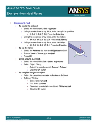Training Manual
Ansoft HFSS – User Guide
8.3-9
ANSYS, Inc. Proprietary
© 2009 ANSYS, Inc. All rights reserved.
February 20, 2009
Inventory #002704
Example – Non-Ideal Planes
Create AntiCreate AntiCreate AntiCreate Anti----PadPadPadPad
To create the antiTo create the antiTo create the antiTo create the anti----pad:pad:pad:pad:
1. Select the menu item Draw > CylinderDraw > CylinderDraw > CylinderDraw > Cylinder
2. Using the coordinate entry fields, enter the cylinder position
X: 0.00.00.00.0, Y: 0.00.00.00.0, Z: 0.00.00.00.0, Press the EnterEnterEnterEnter key
3. Using the coordinate entry fields, enter the radius:
dX: 1.01.01.01.0, dY: 0.00.00.00.0, dZ: 0.00.00.00.0, Press the EnterEnterEnterEnter key
4. Using the coordinate entry fields, enter the height:
dX: 0.00.00.00.0, dY: 0.00.00.00.0, dZ: 0.10.10.10.1, Press the EnterEnterEnterEnter key
To set the name:To set the name:To set the name:To set the name:
1. Select the AttributeAttributeAttributeAttribute tab from the PropertiesPropertiesPropertiesProperties window.
2. For the ValueValueValueValue of NameNameNameName type: AntipadAntipadAntipadAntipad
3. Press OKOKOKOK
Select Ground & Antipad:Select Ground & Antipad:Select Ground & Antipad:Select Ground & Antipad:
1. Select the menu item Edit > Select > By NameEdit > Select > By NameEdit > Select > By NameEdit > Select > By Name
2. Select Object Dialog,
1. Select the objects named: GroundGroundGroundGround , AntipadAntipadAntipadAntipad
2. Click the OKOKOKOK button
To complete the ground object:To complete the ground object:To complete the ground object:To complete the ground object:
1. Select the menu item Modeler > Boolean > SubtractModeler > Boolean > SubtractModeler > Boolean > SubtractModeler > Boolean > Subtract
2. Subtract Window
Blank Parts: GroundGroundGroundGround
Tool Parts: AntipadAntipadAntipadAntipad
Clone tool objects before subtract: UncheckedUncheckedUncheckedUnchecked
Click the OKOKOKOK button
 