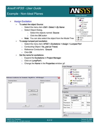 Training Manual
Ansoft HFSS – User Guide
8.3-12
ANSYS, Inc. Proprietary
© 2009 ANSYS, Inc. All rights reserved.
February 20, 2009
Inventory #002704
Example – Non-Ideal Planes
Assign ExcitationAssign ExcitationAssign ExcitationAssign Excitation
To select the object Source:To select the object Source:To select the object Source:To select the object Source:
1. Select the menu item Edit > Select > By NameEdit > Select > By NameEdit > Select > By NameEdit > Select > By Name
2. Select Object Dialog,
1. Select the objects named: SourceSourceSourceSource
2. Click the OKOKOKOK button
NoteNoteNoteNote: You can also select the object from the Model Tree
To assign lumped port excitationTo assign lumped port excitationTo assign lumped port excitationTo assign lumped port excitation
1. Select the menu item HFSS > Excitations > Assign > Lumped PortHFSS > Excitations > Assign > Lumped PortHFSS > Excitations > Assign > Lumped PortHFSS > Excitations > Assign > Lumped Port
2. Conducting Object: Via_pad (or Trace)Via_pad (or Trace)Via_pad (or Trace)Via_pad (or Trace)
3. Reference Conductors: GroundGroundGroundGround
4. Click OKOKOKOK
Set the name for excitations:Set the name for excitations:Set the name for excitations:Set the name for excitations:
1. Expand the ExcitationsExcitationsExcitationsExcitations in Project ManagerProject ManagerProject ManagerProject Manager
2. Click on LumpPort1.LumpPort1.LumpPort1.LumpPort1.
3. Change the NameNameNameName in the PropertiesPropertiesPropertiesProperties window: p1p1p1p1
 