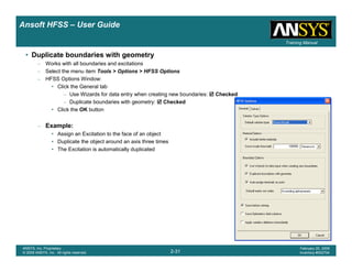 Introduction
1-31
ANSYS, Inc. Proprietary
© 2009 ANSYS, Inc. All rights reserved.
February 23, 2009
Inventory #002593
Training ManualTraining Manual
2-31
ANSYS, Inc. Proprietary
© 2009 ANSYS, Inc. All rights reserved.
February 20, 2009
Inventory #002704
Ansoft HFSS – User Guide
• Duplicate boundaries with geometry
– Works with all boundaries and excitations
– Select the menu item Tools > Options > HFSS Options
– HFSS Options Window:
• Click the General tab
– Use Wizards for data entry when creating new boundaries: Checked
– Duplicate boundaries with geometry: Checked
• Click the OK button
– Example:
• Assign an Excitation to the face of an object
• Duplicate the object around an axis three times
• The Excitation is automatically duplicated
 