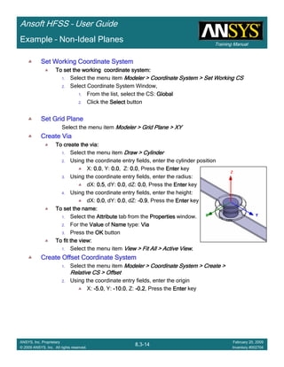 Training Manual
Ansoft HFSS – User Guide
8.3-14
ANSYS, Inc. Proprietary
© 2009 ANSYS, Inc. All rights reserved.
February 20, 2009
Inventory #002704
Example – Non-Ideal Planes
Set Working Coordinate SystemSet Working Coordinate SystemSet Working Coordinate SystemSet Working Coordinate System
To set the working coordinate system:To set the working coordinate system:To set the working coordinate system:To set the working coordinate system:
1. Select the menu item Modeler > Coordinate System > Set Working CSModeler > Coordinate System > Set Working CSModeler > Coordinate System > Set Working CSModeler > Coordinate System > Set Working CS
2. Select Coordinate System Window,
1. From the list, select the CS: GlobalGlobalGlobalGlobal
2. Click the SelectSelectSelectSelect button
Set Grid PlaneSet Grid PlaneSet Grid PlaneSet Grid Plane
Select the menu item Modeler > Grid Plane > XYModeler > Grid Plane > XYModeler > Grid Plane > XYModeler > Grid Plane > XY
Create ViaCreate ViaCreate ViaCreate Via
To create the via:To create the via:To create the via:To create the via:
1. Select the menu item Draw > CylinderDraw > CylinderDraw > CylinderDraw > Cylinder
2. Using the coordinate entry fields, enter the cylinder position
X: 0.00.00.00.0, Y: 0.00.00.00.0, Z: 0.00.00.00.0, Press the EnterEnterEnterEnter key
3. Using the coordinate entry fields, enter the radius:
dX: 0.50.50.50.5, dY: 0.00.00.00.0, dZ: 0.00.00.00.0, Press the EnterEnterEnterEnter key
4. Using the coordinate entry fields, enter the height:
dX: 0.00.00.00.0, dY: 0.00.00.00.0, dZ: ----0.90.90.90.9, Press the EnterEnterEnterEnter key
To set the name:To set the name:To set the name:To set the name:
1. Select the AttributeAttributeAttributeAttribute tab from the PropertiesPropertiesPropertiesProperties window.
2. For the ValueValueValueValue of NameNameNameName type: ViaViaViaVia
3. Press the OKOKOKOK button
To fit the view:To fit the view:To fit the view:To fit the view:
1. Select the menu item View > Fit All > Active ViewView > Fit All > Active ViewView > Fit All > Active ViewView > Fit All > Active View....
Create Offset Coordinate SystemCreate Offset Coordinate SystemCreate Offset Coordinate SystemCreate Offset Coordinate System
1. Select the menu item Modeler > Coordinate System > Create >Modeler > Coordinate System > Create >Modeler > Coordinate System > Create >Modeler > Coordinate System > Create >
Relative CS > OffsetRelative CS > OffsetRelative CS > OffsetRelative CS > Offset
2. Using the coordinate entry fields, enter the origin
X: ----5.05.05.05.0, Y: ----10.010.010.010.0, Z: ----0.20.20.20.2, Press the EnterEnterEnterEnter key
 