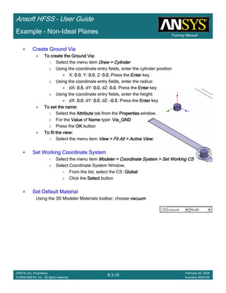 Training Manual
Ansoft HFSS – User Guide
8.3-15
ANSYS, Inc. Proprietary
© 2009 ANSYS, Inc. All rights reserved.
February 20, 2009
Inventory #002704
Example – Non-Ideal Planes
Create Ground ViaCreate Ground ViaCreate Ground ViaCreate Ground Via
To create the Ground Via:To create the Ground Via:To create the Ground Via:To create the Ground Via:
1. Select the menu item Draw > CylinderDraw > CylinderDraw > CylinderDraw > Cylinder
2. Using the coordinate entry fields, enter the cylinder position
X: 0.00.00.00.0, Y: 0.00.00.00.0, Z: 0.00.00.00.0, Press the EnterEnterEnterEnter key
3. Using the coordinate entry fields, enter the radius:
dX: 0.50.50.50.5, dY: 0.00.00.00.0, dZ: 0.00.00.00.0, Press the EnterEnterEnterEnter key
4. Using the coordinate entry fields, enter the height:
dX: 0.00.00.00.0, dY: 0.00.00.00.0, dZ: ----0.50.50.50.5, Press the EnterEnterEnterEnter key
To set the name:To set the name:To set the name:To set the name:
1. Select the AttributeAttributeAttributeAttribute tab from the PropertiesPropertiesPropertiesProperties window.
2. For the ValueValueValueValue of NameNameNameName type: Via_GNDVia_GNDVia_GNDVia_GND
3. Press the OKOKOKOK button
To fit the view:To fit the view:To fit the view:To fit the view:
1. Select the menu item View > Fit All > Active ViewView > Fit All > Active ViewView > Fit All > Active ViewView > Fit All > Active View....
Set Working Coordinate SystemSet Working Coordinate SystemSet Working Coordinate SystemSet Working Coordinate System
1. Select the menu item Modeler > Coordinate System > Set Working CSModeler > Coordinate System > Set Working CSModeler > Coordinate System > Set Working CSModeler > Coordinate System > Set Working CS
2. Select Coordinate System Window,
1. From the list, select the CS: GlobalGlobalGlobalGlobal
2. Click the SelectSelectSelectSelect button
Set Default MaterialSet Default MaterialSet Default MaterialSet Default Material
Using the 3D Modeler Materials toolbar, choose vacuumvacuumvacuumvacuum
 