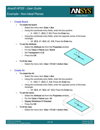 Training Manual
Ansoft HFSS – User Guide
8.3-16
ANSYS, Inc. Proprietary
© 2009 ANSYS, Inc. All rights reserved.
February 20, 2009
Inventory #002704
Example – Non-Ideal Planes
Create BoardCreate BoardCreate BoardCreate Board
To create the board:To create the board:To create the board:To create the board:
1. Select the menu item Draw > BoxDraw > BoxDraw > BoxDraw > Box
2. Using the coordinate entry fields, enter the box position
X: ----10.010.010.010.0, Y: ----20.020.020.020.0, Z: 0.00.00.00.0, Press the EnterEnterEnterEnter key
3. Using the coordinate entry fields, enter the opposite corner of the base
rectangle:
dX: 20.020.020.020.0, dY: 40.040.040.040.0, dZ: ----0.90.90.90.9, Press the EnterEnterEnterEnter key
To set the Attribute:To set the Attribute:To set the Attribute:To set the Attribute:
1. Select the AttributeAttributeAttributeAttribute tab from the PropertiesPropertiesPropertiesProperties window.
2. For the ValueValueValueValue of NameNameNameName type: BoardBoardBoardBoard
3. Set TransparentTransparentTransparentTransparent to 0.80.80.80.8
4. Press the OKOKOKOK
To fit the view:To fit the view:To fit the view:To fit the view:
1. Select the menu item View > Fit All > Active ViewView > Fit All > Active ViewView > Fit All > Active ViewView > Fit All > Active View....
Create AirCreate AirCreate AirCreate Air
To create the Air:To create the Air:To create the Air:To create the Air:
1. Select the menu item Draw > BoxDraw > BoxDraw > BoxDraw > Box
2. Using the coordinate entry fields, enter the box position
X: ----15.015.015.015.0, Y: ----25.025.025.025.0, Z: ----5.05.05.05.0, Press the EnterEnterEnterEnter key
3. Using the coordinate entry fields, enter the opposite corner of the base
rectangle:
dX: 30.030.030.030.0, dY: 50.050.050.050.0, dZ: 10.010.010.010.0, Press the EnterEnterEnterEnter key
To set the name:To set the name:To set the name:To set the name:
1. Select the AttributeAttributeAttributeAttribute tab from the PropertiesPropertiesPropertiesProperties window.
2. For the ValueValueValueValue of NameNameNameName type: AirAirAirAir
3.3.3.3. Display WireframeDisplay WireframeDisplay WireframeDisplay Wireframe CheckedCheckedCheckedChecked
4. Press the OKOKOKOK
To fit the view:To fit the view:To fit the view:To fit the view:
1. Select the menu item View > Fit All > Active ViewView > Fit All > Active ViewView > Fit All > Active ViewView > Fit All > Active View....
 