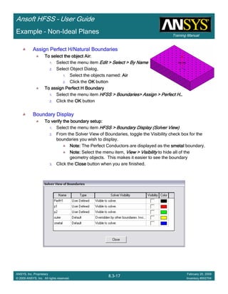 Training Manual
Ansoft HFSS – User Guide
8.3-17
ANSYS, Inc. Proprietary
© 2009 ANSYS, Inc. All rights reserved.
February 20, 2009
Inventory #002704
Example – Non-Ideal Planes
Assign Perfect H/Natural BoundariesAssign Perfect H/Natural BoundariesAssign Perfect H/Natural BoundariesAssign Perfect H/Natural Boundaries
To select the object Air:To select the object Air:To select the object Air:To select the object Air:
1. Select the menu item Edit > Select > By NameEdit > Select > By NameEdit > Select > By NameEdit > Select > By Name
2. Select Object Dialog,
1. Select the objects named: AirAirAirAir
2. Click the OKOKOKOK button
To assign Perfect H BoundaryTo assign Perfect H BoundaryTo assign Perfect H BoundaryTo assign Perfect H Boundary
1. Select the menu item HFSS > Boundaries> Assign > Perfect HHFSS > Boundaries> Assign > Perfect HHFSS > Boundaries> Assign > Perfect HHFSS > Boundaries> Assign > Perfect H…………
2. Click the OKOKOKOK button
Boundary DisplayBoundary DisplayBoundary DisplayBoundary Display
To verify the boundary setup:To verify the boundary setup:To verify the boundary setup:To verify the boundary setup:
1. Select the menu item HFSS > Boundary DisplayHFSS > Boundary DisplayHFSS > Boundary DisplayHFSS > Boundary Display (Solver View)(Solver View)(Solver View)(Solver View)
2. From the Solver View of Boundaries, toggle the Visibility check box for the
boundaries you wish to display.
Note:Note:Note:Note: The Perfect Conductors are displayed as the smetalsmetalsmetalsmetal boundary.
Note:Note:Note:Note: Select the menu item, View > VisibilityView > VisibilityView > VisibilityView > Visibility to hide all of the
geometry objects. This makes it easier to see the boundary
3. Click the CloseCloseCloseClose button when you are finished.
 