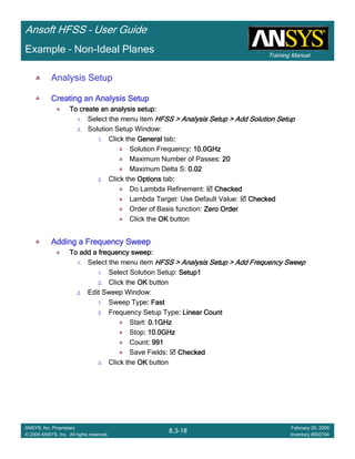 Training Manual
Ansoft HFSS – User Guide
8.3-18
ANSYS, Inc. Proprietary
© 2009 ANSYS, Inc. All rights reserved.
February 20, 2009
Inventory #002704
Example – Non-Ideal Planes
Analysis Setup
Creating an Analysis SetupCreating an Analysis SetupCreating an Analysis SetupCreating an Analysis Setup
To create an analysis setup:To create an analysis setup:To create an analysis setup:To create an analysis setup:
1. Select the menu item HFSS > Analysis Setup > Add Solution SetupHFSS > Analysis Setup > Add Solution SetupHFSS > Analysis Setup > Add Solution SetupHFSS > Analysis Setup > Add Solution Setup
2. Solution Setup Window:
1. Click the GeneralGeneralGeneralGeneral tab::::
Solution Frequency: 10.0GHz: 10.0GHz: 10.0GHz: 10.0GHz
Maximum Number of Passes: 20202020
Maximum Delta S: 0.020.020.020.02
2. Click the OptionsOptionsOptionsOptions tab::::
Do Lambda Refinement: CheckedCheckedCheckedChecked
Lambda Target: Use Default Value: CheckedCheckedCheckedChecked
Order of Basis function: Zero OrderZero OrderZero OrderZero Order
Click the OKOKOKOK button
Adding a Frequency SweepAdding a Frequency SweepAdding a Frequency SweepAdding a Frequency Sweep
To add a frequency sweep:To add a frequency sweep:To add a frequency sweep:To add a frequency sweep:
1. Select the menu item HFSS > Analysis Setup > Add Frequency SweepHFSS > Analysis Setup > Add Frequency SweepHFSS > Analysis Setup > Add Frequency SweepHFSS > Analysis Setup > Add Frequency Sweep
1. Select Solution Setup: Setup1Setup1Setup1Setup1
2. Click the OKOKOKOK button
2. Edit Sweep Window:
1. Sweep Type: Fast: Fast: Fast: Fast
2. Frequency Setup Type: Linear Count: Linear Count: Linear Count: Linear Count
Start: 0.1GHz0.1GHz0.1GHz0.1GHz
Stop: 10.0GHz: 10.0GHz: 10.0GHz: 10.0GHz
Count: 991: 991: 991: 991
Save Fields: CheckedCheckedCheckedChecked
3. Click the OKOKOKOK button
 