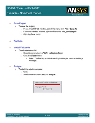 Training Manual
Ansoft HFSS – User Guide
8.3-19
ANSYS, Inc. Proprietary
© 2009 ANSYS, Inc. All rights reserved.
February 20, 2009
Inventory #002704
Example – Non-Ideal Planes
Save ProjectSave ProjectSave ProjectSave Project
To save the project:To save the project:To save the project:To save the project:
1. In an Ansoft HFSS window, select the menu item File > Save AsFile > Save AsFile > Save AsFile > Save As.
2. From the Save AsSave AsSave AsSave As window, type the Filename: hfss_nonidealgndhfss_nonidealgndhfss_nonidealgndhfss_nonidealgnd
3. Click the SaveSaveSaveSave button
Analyze
Model ValidationModel ValidationModel ValidationModel Validation
To validate the model:To validate the model:To validate the model:To validate the model:
1. Select the menu item HFSS > Validation CheckHFSS > Validation CheckHFSS > Validation CheckHFSS > Validation Check
2. Click the CloseCloseCloseClose button
Note:Note:Note:Note: To view any errors or warning messages, use the Message
Manager.
AnalyzeAnalyzeAnalyzeAnalyze
To start the solution process:To start the solution process:To start the solution process:To start the solution process:
1. Click
2. Select the menu item HFSS > AnalyzeHFSS > AnalyzeHFSS > AnalyzeHFSS > Analyze
 
