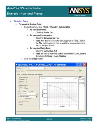 Training Manual
Ansoft HFSS – User Guide
8.3-20
ANSYS, Inc. Proprietary
© 2009 ANSYS, Inc. All rights reserved.
February 20, 2009
Inventory #002704
Example – Non-Ideal Planes
Solution DataSolution DataSolution DataSolution Data
To view the Solution Data:To view the Solution Data:To view the Solution Data:To view the Solution Data:
1. Select the menu item HFSS > Results > Solution DataHFSS > Results > Solution DataHFSS > Results > Solution DataHFSS > Results > Solution Data
To view the Profile:To view the Profile:To view the Profile:To view the Profile:
1. Click the ProfileProfileProfileProfile Tab.
To view the Convergence:To view the Convergence:To view the Convergence:To view the Convergence:
1. Click the ConvergenceConvergenceConvergenceConvergence Tab
Note:Note:Note:Note: The default view is for convergence is TableTableTableTable. Select
the PlotPlotPlotPlot radio button to view a graphical representations of
the convergence data.
To view the Matrix Data:To view the Matrix Data:To view the Matrix Data:To view the Matrix Data:
1. Click the Matrix DataMatrix DataMatrix DataMatrix Data Tab
Note:Note:Note:Note: To view a real-time update of the Matrix Data, set the
Simulation to Setup1, Last AdaptiveSetup1, Last AdaptiveSetup1, Last AdaptiveSetup1, Last Adaptive
2. Click the CloseCloseCloseClose button
 