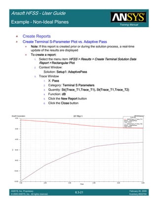 Training Manual
Ansoft HFSS – User Guide
8.3-21
ANSYS, Inc. Proprietary
© 2009 ANSYS, Inc. All rights reserved.
February 20, 2009
Inventory #002704
Example – Non-Ideal Planes
Create Reports
Create Terminal SCreate Terminal SCreate Terminal SCreate Terminal S----Parameter Plot vs. Adaptive PassParameter Plot vs. Adaptive PassParameter Plot vs. Adaptive PassParameter Plot vs. Adaptive Pass
Note:Note:Note:Note: If this report is created prior or during the solution process, a real-time
update of the results are displayed
To create a report:To create a report:To create a report:To create a report:
1. Select the menu item HFSS > Results > Create Terminal Solution DataHFSS > Results > Create Terminal Solution DataHFSS > Results > Create Terminal Solution DataHFSS > Results > Create Terminal Solution Data
Report >Report >Report >Report > Rectangular PlotRectangular PlotRectangular PlotRectangular Plot
2. Context Window:
Solution: Setup1: AdaptivePassSetup1: AdaptivePassSetup1: AdaptivePassSetup1: AdaptivePass
3. Trace Window
1. X: PassPassPassPass
2. Category: Terminal S ParametersTerminal S ParametersTerminal S ParametersTerminal S Parameters
3. Quantity: St((Trace_T1,Trace_T1), St(Trace_T1,Trace_T2)St((Trace_T1,Trace_T1), St(Trace_T1,Trace_T2)St((Trace_T1,Trace_T1), St(Trace_T1,Trace_T2)St((Trace_T1,Trace_T1), St(Trace_T1,Trace_T2)
4. Function: dBdBdBdB
5. Click the New ReportNew ReportNew ReportNew Report button
6. Click the CloseCloseCloseClose button
1.00 2.00 3.00 4.00 5.00 6.00
Pass
-12.00
-10.00
-8.00
-6.00
-4.00
-2.00
0.00
Y1
Ansoft Corporation HFSSDesign1XY Plot 1 Curve Info
dB(St(Trace_T1,Trace_T1))
Setup1 : AdaptivePass
Freq='10GHz'
dB(St(Trace_T1,Trace_T2))
Setup1 : AdaptivePass
Freq='10GHz'
 