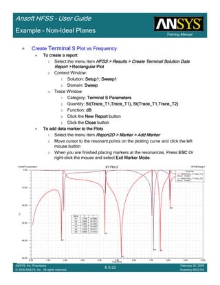 Training Manual
Ansoft HFSS – User Guide
8.3-22
ANSYS, Inc. Proprietary
© 2009 ANSYS, Inc. All rights reserved.
February 20, 2009
Inventory #002704
Example – Non-Ideal Planes
CreateCreateCreateCreate TerminalTerminalTerminalTerminal S Plot vs FrequencyS Plot vs FrequencyS Plot vs FrequencyS Plot vs Frequency
To create a report:To create a report:To create a report:To create a report:
1. Select the menu item HFSS > Results > Create Terminal Solution DataHFSS > Results > Create Terminal Solution DataHFSS > Results > Create Terminal Solution DataHFSS > Results > Create Terminal Solution Data
Report >Report >Report >Report > Rectangular PlotRectangular PlotRectangular PlotRectangular Plot
2. Context Window:
1. Solution: Setup1: Sweep1Setup1: Sweep1Setup1: Sweep1Setup1: Sweep1
2. Domain: SweepSweepSweepSweep
3. Trace Window
1. Category: Terminal S ParametersTerminal S ParametersTerminal S ParametersTerminal S Parameters
2. Quantity: St(Trace_T1,Trace_T1), St(Trace_T1,Trace_T2)St(Trace_T1,Trace_T1), St(Trace_T1,Trace_T2)St(Trace_T1,Trace_T1), St(Trace_T1,Trace_T2)St(Trace_T1,Trace_T1), St(Trace_T1,Trace_T2)
3. Function: dBdBdBdB
4. Click the New ReportNew ReportNew ReportNew Report button
5. Click the CloseCloseCloseClose button
To add data marker to the PlotsTo add data marker to the PlotsTo add data marker to the PlotsTo add data marker to the Plots
1. Select the menu item Report2D > Marker > Add MarkerReport2D > Marker > Add MarkerReport2D > Marker > Add MarkerReport2D > Marker > Add Marker
2. Move cursor to the resonant points on the plotting curve and click the left
mouse button
3. When you are finished placing markers at the resonances, Press ESCESCESCESC Or
right-click the mouse and select Exit Marker ModeExit Marker ModeExit Marker ModeExit Marker Mode.
0.00 1.00 2.00 3.00 4.00 5.00 6.00 7.00 8.00 9.00 10.00
Freq [GHz]
-50.00
-40.00
-30.00
-20.00
-10.00
0.00
Y1
Ansoft Corporation HFSSDesign1XY Plot 2
m1
m2
m3
m4 m5
m6
Curve Info
dB(St(Trace_T1,Trace_T1))
Setup1 : Sweep1
dB(St(Trace_T1,Trace_T2))
Setup1 : Sweep1
Name X Y
m1 1.7700 -40.0894
m2 4.2900 -36.3371
m3 5.2500 -49.4293
m4 7.1200 -45.5499
m5 7.5100 -46.0011
m6 8.0900 -21.9133
 