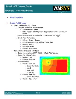 Training Manual
Ansoft HFSS – User Guide
8.3-23
ANSYS, Inc. Proprietary
© 2009 ANSYS, Inc. All rights reserved.
February 20, 2009
Inventory #002704
Example – Non-Ideal Planes
Field Overlays
Create Field OverlayCreate Field OverlayCreate Field OverlayCreate Field Overlay
Select the Relative CS XY PlaneSelect the Relative CS XY PlaneSelect the Relative CS XY PlaneSelect the Relative CS XY Plane
1. Using the Model Tree, expand PlanesPlanesPlanesPlanes
1. Select Relative CS3 XYRelative CS3 XYRelative CS3 XYRelative CS3 XY
Note:Note:Note:Note: Relative CS3 XYRelative CS3 XYRelative CS3 XYRelative CS3 XY plane is the plane between the two Ground
planes.
2. Select the menu item HFSS > Fields > Plot Fields > E > Mag_EHFSS > Fields > Plot Fields > E > Mag_EHFSS > Fields > Plot Fields > E > Mag_EHFSS > Fields > Plot Fields > E > Mag_E
3. Create Field Plot Window
1. Solution: Setup1 : Sweep1Setup1 : Sweep1Setup1 : Sweep1Setup1 : Sweep1
2. Intrinsic Variables: Freq: 1.9GHz; Phase: 0degFreq: 1.9GHz; Phase: 0degFreq: 1.9GHz; Phase: 0degFreq: 1.9GHz; Phase: 0deg
3. Quantity: Mag_EMag_EMag_EMag_E
4. In Volume: BoardBoardBoardBoard
5. Click the DoneDoneDoneDone button
To modify the attributes of a field plot:To modify the attributes of a field plot:To modify the attributes of a field plot:To modify the attributes of a field plot:
1. Select the menu item HFSS > Fields > Modify Plot AttributesHFSS > Fields > Modify Plot AttributesHFSS > Fields > Modify Plot AttributesHFSS > Fields > Modify Plot Attributes
2. Select Plot Folder Window:
1. Select: E FieldE FieldE FieldE Field
2. Click the OKOKOKOK button
3. E-Field Window:
1. Click the ScaleScaleScaleScale tab
1. Select Use LimitsUse LimitsUse LimitsUse Limits
2. Min: 5555
3. Max: 3500350035003500
4. Scale: LogLogLogLog
2. Click the PlotsPlotsPlotsPlots Tab
1. Scalar Plot: FringeFringeFringeFringe
2. Click the CloseCloseCloseClose button
 