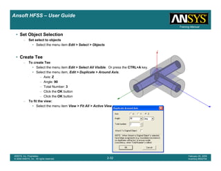 Introduction
1-32
ANSYS, Inc. Proprietary
© 2009 ANSYS, Inc. All rights reserved.
February 23, 2009
Inventory #002593
Training ManualTraining Manual
2-32
ANSYS, Inc. Proprietary
© 2009 ANSYS, Inc. All rights reserved.
February 20, 2009
Inventory #002704
Ansoft HFSS – User Guide
• Set Object Selection
– Set select to objects
• Select the menu item Edit > Select > Objects
• Create Tee
– To create Tee:
• Select the menu item Edit > Select All Visible. Or press the CTRL+A key.
• Select the menu item, Edit > Duplicate > Around Axis.
– Axis: Z
– Angle: 90
– Total Number: 3
– Click the OK button
– Click the OK button
– To fit the view:
• Select the menu item View > Fit All > Active View.
 