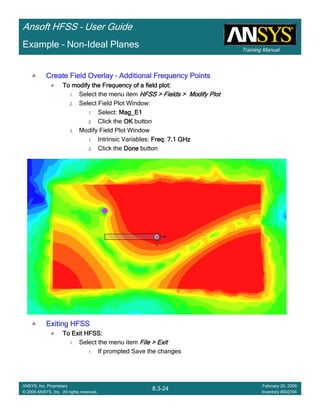 Training Manual
Ansoft HFSS – User Guide
8.3-24
ANSYS, Inc. Proprietary
© 2009 ANSYS, Inc. All rights reserved.
February 20, 2009
Inventory #002704
Example – Non-Ideal Planes
Create Field OverlayCreate Field OverlayCreate Field OverlayCreate Field Overlay –––– Additional Frequency PointsAdditional Frequency PointsAdditional Frequency PointsAdditional Frequency Points
To modify the Frequency of a field plot:To modify the Frequency of a field plot:To modify the Frequency of a field plot:To modify the Frequency of a field plot:
1. Select the menu item HFSS > Fields > Modify PlotHFSS > Fields > Modify PlotHFSS > Fields > Modify PlotHFSS > Fields > Modify Plot
2. Select Field Plot Window:
1. Select: Mag_E1Mag_E1Mag_E1Mag_E1
2. Click the OKOKOKOK button
3. Modify Field Plot Window
1. Intrinsic Variables: FreqFreqFreqFreq: 7.1 GHz7.1 GHz7.1 GHz7.1 GHz
2. Click the DoneDoneDoneDone button
Exiting HFSSExiting HFSSExiting HFSSExiting HFSS
To Exit HFSS:To Exit HFSS:To Exit HFSS:To Exit HFSS:
1. Select the menu item File > ExitFile > ExitFile > ExitFile > Exit
1. If prompted Save the changes
 