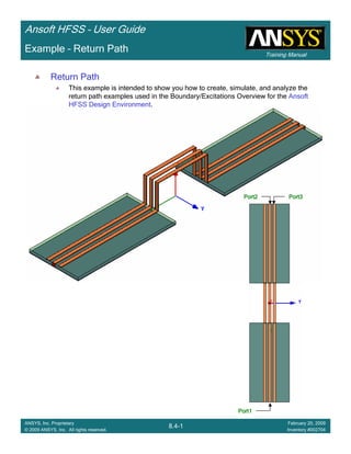 Training Manual
Ansoft HFSS – User Guide
8.4-1
ANSYS, Inc. Proprietary
© 2009 ANSYS, Inc. All rights reserved.
February 20, 2009
Inventory #002704
Example – Return Path
Return Path
This example is intended to show you how to create, simulate, and analyze the
return path examples used in the Boundary/Excitations Overview for the Ansoft
HFSS Design Environment.
Port1Port1Port1Port1
Port2Port2Port2Port2 Port3Port3Port3Port3
 