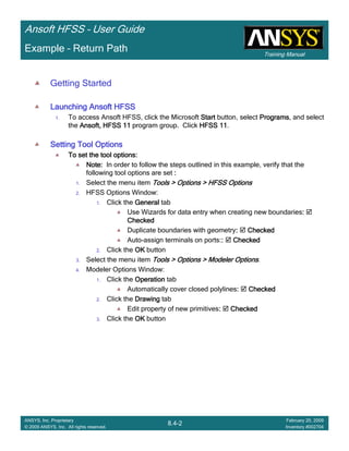 Training Manual
Ansoft HFSS – User Guide
8.4-2
ANSYS, Inc. Proprietary
© 2009 ANSYS, Inc. All rights reserved.
February 20, 2009
Inventory #002704
Example – Return Path
Getting Started
Launching Ansoft HFSSLaunching Ansoft HFSSLaunching Ansoft HFSSLaunching Ansoft HFSS
1. To access Ansoft HFSS, click the Microsoft StartStartStartStart button, select ProgramsProgramsProgramsPrograms, and select
the Ansoft, HFSS 11Ansoft, HFSS 11Ansoft, HFSS 11Ansoft, HFSS 11 program group. Click HFSS 11HFSS 11HFSS 11HFSS 11.
Setting Tool OptionsSetting Tool OptionsSetting Tool OptionsSetting Tool Options
To set the tool options:To set the tool options:To set the tool options:To set the tool options:
Note:Note:Note:Note: In order to follow the steps outlined in this example, verify that the
following tool options are set ::::
1. Select the menu item Tools > Options > HFSS OptionsTools > Options > HFSS OptionsTools > Options > HFSS OptionsTools > Options > HFSS Options
2. HFSS Options Window:
1. Click the GeneralGeneralGeneralGeneral tab
Use Wizards for data entry when creating new boundaries::::
CheckedCheckedCheckedChecked
Duplicate boundaries with geometry:::: CheckedCheckedCheckedChecked
Auto-assign terminals on ports::::: CheckedCheckedCheckedChecked
2. Click the OKOKOKOK button
3. Select the menu item Tools > Options > Modeler OptionsTools > Options > Modeler OptionsTools > Options > Modeler OptionsTools > Options > Modeler Options.
4. Modeler Options Window:
1. Click the OperationOperationOperationOperation tab
Automatically cover closed polylines:::: CheckedCheckedCheckedChecked
2. Click the DrawingDrawingDrawingDrawing tab
Edit property of new primitives:::: CheckedCheckedCheckedChecked
3. Click the OKOKOKOK button
 