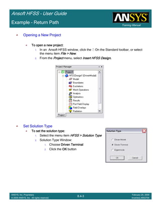 Training Manual
Ansoft HFSS – User Guide
8.4-3
ANSYS, Inc. Proprietary
© 2009 ANSYS, Inc. All rights reserved.
February 20, 2009
Inventory #002704
Example – Return Path
Opening a New ProjectOpening a New ProjectOpening a New ProjectOpening a New Project
To open a new project:To open a new project:To open a new project:To open a new project:
1. In an Ansoft HFSS window, click the On the Standard toolbar, or select
the menu item File > NewFile > NewFile > NewFile > New.
2. From the ProjectProjectProjectProject menu, select Insert HFSS DesignInsert HFSS DesignInsert HFSS DesignInsert HFSS Design....
Set Solution TypeSet Solution TypeSet Solution TypeSet Solution Type
To set the solution type:To set the solution type:To set the solution type:To set the solution type:
1. Select the menu item HFSS > Solution TypeHFSS > Solution TypeHFSS > Solution TypeHFSS > Solution Type
2. Solution Type Window:
1. Choose Driven TerminalDriven TerminalDriven TerminalDriven Terminal
2. Click the OKOKOKOK button
 