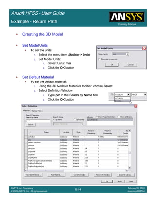 Training Manual
Ansoft HFSS – User Guide
8.4-4
ANSYS, Inc. Proprietary
© 2009 ANSYS, Inc. All rights reserved.
February 20, 2009
Inventory #002704
Example – Return Path
Creating the 3D Model
Set Model UnitsSet Model UnitsSet Model UnitsSet Model Units
To set the units:To set the units:To set the units:To set the units:
1. Select the menu item Modeler > UnitsModeler > UnitsModeler > UnitsModeler > Units
2. Set Model Units:
1. Select Units: mmmmmmmm
2. Click the OKOKOKOK button
Set Default MaterialSet Default MaterialSet Default MaterialSet Default Material
To set the default material:To set the default material:To set the default material:To set the default material:
1. Using the 3D Modeler Materials toolbar, choose SelectSelectSelectSelect
2. Select Definition Window:
1. Type pecpecpecpec in the Search by NameSearch by NameSearch by NameSearch by Name field
2. Click the OKOKOKOK button
 