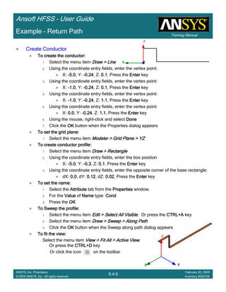 Training Manual
Ansoft HFSS – User Guide
8.4-5
ANSYS, Inc. Proprietary
© 2009 ANSYS, Inc. All rights reserved.
February 20, 2009
Inventory #002704
Example – Return Path
Create ConductorCreate ConductorCreate ConductorCreate Conductor
To create the conductor:To create the conductor:To create the conductor:To create the conductor:
1. Select the menu item Draw > LineDraw > LineDraw > LineDraw > Line
2. Using the coordinate entry fields, enter the vertex point:
X: ----5.05.05.05.0, Y: ----0.240.240.240.24, Z: 0.10.10.10.1, Press the EnterEnterEnterEnter key
3. Using the coordinate entry fields, enter the vertex point:
X: ----1.01.01.01.0, Y: ----0.240.240.240.24, Z: 0.10.10.10.1, Press the EnterEnterEnterEnter key
4. Using the coordinate entry fields, enter the vertex point:
X: ----1.01.01.01.0, Y: ----0.240.240.240.24, Z: 1.11.11.11.1, Press the EnterEnterEnterEnter key
5. Using the coordinate entry fields, enter the vertex point:
X: 0.00.00.00.0, Y: ----0.240.240.240.24, Z: 1.11.11.11.1, Press the EnterEnterEnterEnter key
6. Using the mouse, right-click and select DoneDoneDoneDone
7. Click the OKOKOKOK button when the Properties dialog appears
To set the grid plane:To set the grid plane:To set the grid plane:To set the grid plane:
1. Select the menu item Modeler > Grid Plane > YZModeler > Grid Plane > YZModeler > Grid Plane > YZModeler > Grid Plane > YZ
To create conductor profile:To create conductor profile:To create conductor profile:To create conductor profile:
1. Select the menu item Draw > RectangleDraw > RectangleDraw > RectangleDraw > Rectangle
2. Using the coordinate entry fields, enter the box position
X: ----5.05.05.05.0, Y: ----0.30.30.30.3, Z: 0.10.10.10.1, Press the EnterEnterEnterEnter key
3. Using the coordinate entry fields, enter the opposite corner of the base rectangle:
dX: 0.00.00.00.0, dY: 0.120.120.120.12, dZ: 0.020.020.020.02, Press the EnterEnterEnterEnter key
To set the name:To set the name:To set the name:To set the name:
1. Select the AttributeAttributeAttributeAttribute tab from the PropertiesPropertiesPropertiesProperties window.
2. For the ValueValueValueValue of NameNameNameName type: CondCondCondCond
3. Press the OKOKOKOK
To Sweep the profile:To Sweep the profile:To Sweep the profile:To Sweep the profile:
1. Select the menu item Edit > Select All VisibleEdit > Select All VisibleEdit > Select All VisibleEdit > Select All Visible.... Or press the CTRL+ACTRL+ACTRL+ACTRL+A key
2. Select the menu item Draw > Sweep > Along PathDraw > Sweep > Along PathDraw > Sweep > Along PathDraw > Sweep > Along Path
3. Click the OKOKOKOK button when the Sweep along path dialog appears
To fit the view:To fit the view:To fit the view:To fit the view:
Select the menu item View > Fit All > Active ViewView > Fit All > Active ViewView > Fit All > Active ViewView > Fit All > Active View....
Or press the CTRL+DCTRL+DCTRL+DCTRL+D key
Or click the icon on the toolbar
 