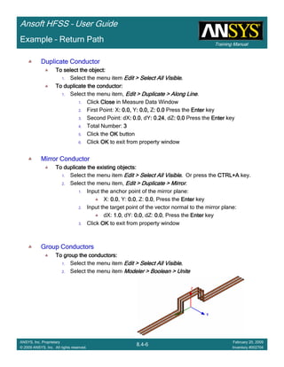 Training Manual
Ansoft HFSS – User Guide
8.4-6
ANSYS, Inc. Proprietary
© 2009 ANSYS, Inc. All rights reserved.
February 20, 2009
Inventory #002704
Example – Return Path
Duplicate ConductorDuplicate ConductorDuplicate ConductorDuplicate Conductor
To select the object:To select the object:To select the object:To select the object:
1. Select the menu item Edit > Select All VisibleEdit > Select All VisibleEdit > Select All VisibleEdit > Select All Visible....
To duplicate the conductor:To duplicate the conductor:To duplicate the conductor:To duplicate the conductor:
1. Select the menu item, Edit > Duplicate > Along LineEdit > Duplicate > Along LineEdit > Duplicate > Along LineEdit > Duplicate > Along Line.
1. Click CloseCloseCloseClose in Measure Data Window
2. First Point: X: 0.0,: 0.0,: 0.0,: 0.0, Y: 0.0,: 0.0,: 0.0,: 0.0, Z: 0.0: 0.0: 0.0: 0.0 Press the EnterEnterEnterEnter key
3. Second Point: dX: 0.0: 0.0: 0.0: 0.0, dY: 0.24: 0.24: 0.24: 0.24, dZ: 0.0: 0.0: 0.0: 0.0 Press the EnterEnterEnterEnter key
4. Total Number: 3333
5. Click the OKOKOKOK button
6. Click OKOKOKOK to exit from property window
Mirror ConductorMirror ConductorMirror ConductorMirror Conductor
To duplicate the existing objects:To duplicate the existing objects:To duplicate the existing objects:To duplicate the existing objects:
1. Select the menu item Edit > Select All VisibleEdit > Select All VisibleEdit > Select All VisibleEdit > Select All Visible.... Or press the CTRL+ACTRL+ACTRL+ACTRL+A key.
2. Select the menu item, Edit > Duplicate > MirrorEdit > Duplicate > MirrorEdit > Duplicate > MirrorEdit > Duplicate > Mirror.
1. Input the anchor point of the mirror plane:
X: 0.00.00.00.0, Y: 0.00.00.00.0, Z: 0.00.00.00.0, Press the EnterEnterEnterEnter key
2. Input the target point of the vector normal to the mirror plane:
dX: 1.01.01.01.0, dY: 0.00.00.00.0, dZ: 0.00.00.00.0, Press the EnterEnterEnterEnter key
3. Click OKOKOKOK to exit from property window
Group ConductorsGroup ConductorsGroup ConductorsGroup Conductors
To group the conductors:To group the conductors:To group the conductors:To group the conductors:
1. Select the menu item Edit > Select All VisibleEdit > Select All VisibleEdit > Select All VisibleEdit > Select All Visible....
2. Select the menu item Modeler > Boolean > UniteModeler > Boolean > UniteModeler > Boolean > UniteModeler > Boolean > Unite
 