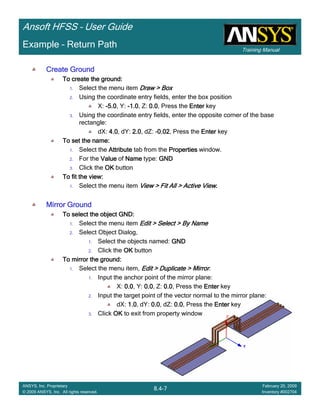 Training Manual
Ansoft HFSS – User Guide
8.4-7
ANSYS, Inc. Proprietary
© 2009 ANSYS, Inc. All rights reserved.
February 20, 2009
Inventory #002704
Example – Return Path
Create GroundCreate GroundCreate GroundCreate Ground
To create the ground:To create the ground:To create the ground:To create the ground:
1. Select the menu item Draw > BoxDraw > BoxDraw > BoxDraw > Box
2. Using the coordinate entry fields, enter the box position
X: ----5.05.05.05.0, Y: ----1.01.01.01.0, Z: 0.00.00.00.0, Press the EnterEnterEnterEnter key
3. Using the coordinate entry fields, enter the opposite corner of the base
rectangle:
dX: 4.04.04.04.0, dY: 2.02.02.02.0, dZ: -0.020.020.020.02, Press the EnterEnterEnterEnter key
To set the name:To set the name:To set the name:To set the name:
1. Select the AttributeAttributeAttributeAttribute tab from the PropertiesPropertiesPropertiesProperties window.
2. For the ValueValueValueValue of NameNameNameName type: GNDGNDGNDGND
3. Click the OKOKOKOK button
To fit the view:To fit the view:To fit the view:To fit the view:
1. Select the menu item View > Fit All > Active ViewView > Fit All > Active ViewView > Fit All > Active ViewView > Fit All > Active View....
Mirror GroundMirror GroundMirror GroundMirror Ground
To select the object GND:To select the object GND:To select the object GND:To select the object GND:
1. Select the menu item Edit > Select > By NameEdit > Select > By NameEdit > Select > By NameEdit > Select > By Name
2. Select Object Dialog,
1. Select the objects named: GNDGNDGNDGND
2. Click the OKOKOKOK button
To mirror the ground:To mirror the ground:To mirror the ground:To mirror the ground:
1. Select the menu item, Edit > Duplicate > MirrorEdit > Duplicate > MirrorEdit > Duplicate > MirrorEdit > Duplicate > Mirror.
1. Input the anchor point of the mirror plane:
X: 0.00.00.00.0, Y: 0.00.00.00.0, Z: 0.00.00.00.0, Press the EnterEnterEnterEnter key
2. Input the target point of the vector normal to the mirror plane:
dX: 1.01.01.01.0, dY: 0.00.00.00.0, dZ: 0.00.00.00.0, Press the EnterEnterEnterEnter key
3. Click OKOKOKOK to exit from property window
 