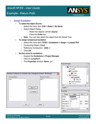 Training Manual
Ansoft HFSS – User Guide
8.4-9
ANSYS, Inc. Proprietary
© 2009 ANSYS, Inc. All rights reserved.
February 20, 2009
Inventory #002704
Example – Return Path
Assign ExcitationAssign ExcitationAssign ExcitationAssign Excitation
To select the object Source:To select the object Source:To select the object Source:To select the object Source:
1. Select the menu item Edit > Select > By NameEdit > Select > By NameEdit > Select > By NameEdit > Select > By Name
2. Select Object Dialog,
1. Select the objects named: SourceSourceSourceSource
2. Press the EnterEnterEnterEnter key
NoteNoteNoteNote: You can also select the object from the Model Tree
To assign lumped port excitationTo assign lumped port excitationTo assign lumped port excitationTo assign lumped port excitation
1. Select the menu item HFSS > Excitations > Assign > Lumped PortHFSS > Excitations > Assign > Lumped PortHFSS > Excitations > Assign > Lumped PortHFSS > Excitations > Assign > Lumped Port
2. Conducting Object: CondCondCondCond
3. Reference Conductors: GND_1GND_1GND_1GND_1
4. Click OKOKOKOK
Set the name for excitations:Set the name for excitations:Set the name for excitations:Set the name for excitations:
1. Expand the ExcitationsExcitationsExcitationsExcitations in Project ManagerProject ManagerProject ManagerProject Manager
2. Click on LumpPort1.LumpPort1.LumpPort1.LumpPort1.
3. The PropertiesPropertiesPropertiesProperties window: NameNameNameName : p1p1p1p1
 