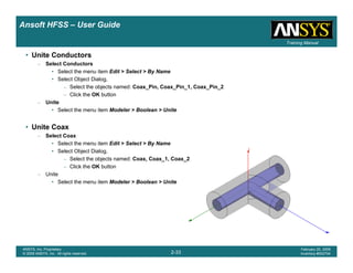 Introduction
1-33
ANSYS, Inc. Proprietary
© 2009 ANSYS, Inc. All rights reserved.
February 23, 2009
Inventory #002593
Training ManualTraining Manual
2-33
ANSYS, Inc. Proprietary
© 2009 ANSYS, Inc. All rights reserved.
February 20, 2009
Inventory #002704
Ansoft HFSS – User Guide
• Unite Conductors
– Select Conductors
• Select the menu item Edit > Select > By Name
• Select Object Dialog,
– Select the objects named: Coax_Pin, Coax_Pin_1, Coax_Pin_2
– Click the OK button
– Unite
• Select the menu item Modeler > Boolean > Unite
• Unite Coax
– Select Coax
• Select the menu item Edit > Select > By Name
• Select Object Dialog,
– Select the objects named: Coax, Coax_1, Coax_2
– Click the OK button
– Unite
• Select the menu item Modeler > Boolean > Unite
 