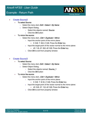 Training Manual
Ansoft HFSS – User Guide
8.4-10
ANSYS, Inc. Proprietary
© 2009 ANSYS, Inc. All rights reserved.
February 20, 2009
Inventory #002704
Example – Return Path
Create Source2Create Source2Create Source2Create Source2
To select Source:To select Source:To select Source:To select Source:
1. Select the menu item Edit > Select > By NameEdit > Select > By NameEdit > Select > By NameEdit > Select > By Name
2. Select Object Dialog,
1. Select the objects named: SourceSourceSourceSource
2. Click the OKOKOKOK button
To mirror the source:To mirror the source:To mirror the source:To mirror the source:
1. Select the menu item, Edit > Duplicate > MirrorEdit > Duplicate > MirrorEdit > Duplicate > MirrorEdit > Duplicate > Mirror.
1. Input the anchor point of the mirror plane:
X: 0.00.00.00.0, Y: 0.00.00.00.0, Z: 0.00.00.00.0, Press the EnterEnterEnterEnter key
2. Input the target point of the vector normal to the mirror plane:
dX: 1.01.01.01.0, dY: 0.00.00.00.0, dZ: 0.00.00.00.0, Press the EnterEnterEnterEnter key
3. Click OKOKOKOK to exit from property window
Create Source3Create Source3Create Source3Create Source3
To select Source:To select Source:To select Source:To select Source:
1. Select the menu item Edit > Select > By NameEdit > Select > By NameEdit > Select > By NameEdit > Select > By Name
2. Select Object Dialog,
1. Select the objects named: Source_1Source_1Source_1Source_1
2. Click the OKOKOKOK button
To mirror the source:To mirror the source:To mirror the source:To mirror the source:
1. Select the menu item, Edit > Duplicate > MirrorEdit > Duplicate > MirrorEdit > Duplicate > MirrorEdit > Duplicate > Mirror.
1. Input the anchor point of the mirror plane:
X: 0.00.00.00.0, Y: 0.120.120.120.12, Z: 0.00.00.00.0, Press the EnterEnterEnterEnter key
2. Input the target point of the vector normal to the mirror plane:
dX: 0.00.00.00.0, dY: 1.01.01.01.0, dZ: 0.00.00.00.0, Press the EnterEnterEnterEnter key
3. Click OKOKOKOK to exit from property window
 