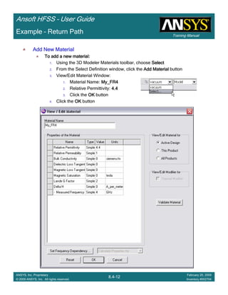 Training Manual
Ansoft HFSS – User Guide
8.4-12
ANSYS, Inc. Proprietary
© 2009 ANSYS, Inc. All rights reserved.
February 20, 2009
Inventory #002704
Example – Return Path
Add New MaterialAdd New MaterialAdd New MaterialAdd New Material
To add a new material:To add a new material:To add a new material:To add a new material:
1. Using the 3D Modeler Materials toolbar, choose SelectSelectSelectSelect
2. From the Select Definition window, click the Add MaterialAdd MaterialAdd MaterialAdd Material button
3. View/Edit Material Window:
1. Material Name: My_FR4My_FR4My_FR4My_FR4
2. Relative Permittivity: 4.44.44.44.4
3. Click the OKOKOKOK button
4. Click the OKOKOKOK button
 