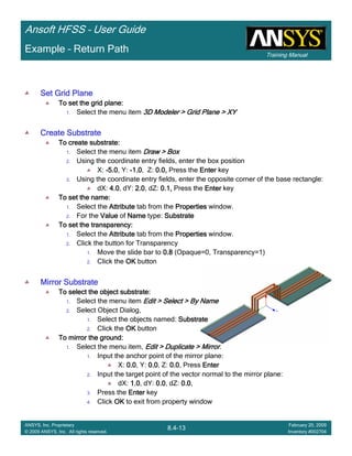 Training Manual
Ansoft HFSS – User Guide
8.4-13
ANSYS, Inc. Proprietary
© 2009 ANSYS, Inc. All rights reserved.
February 20, 2009
Inventory #002704
Example – Return Path
Set Grid PlaneSet Grid PlaneSet Grid PlaneSet Grid Plane
To set the grid plane:To set the grid plane:To set the grid plane:To set the grid plane:
1. Select the menu item 3D Modeler > Grid Plane > XY3D Modeler > Grid Plane > XY3D Modeler > Grid Plane > XY3D Modeler > Grid Plane > XY
Create SubstrateCreate SubstrateCreate SubstrateCreate Substrate
To create substrate:To create substrate:To create substrate:To create substrate:
1. Select the menu item Draw > BoxDraw > BoxDraw > BoxDraw > Box
2. Using the coordinate entry fields, enter the box position
X: ----5.05.05.05.0, Y: ----1.01.01.01.0, Z: 0.0,0.0,0.0,0.0, Press the EnterEnterEnterEnter key
3. Using the coordinate entry fields, enter the opposite corner of the base rectangle:
dX: 4.04.04.04.0, dY: 2.02.02.02.0, dZ: 0.1,0.1,0.1,0.1, Press the EnterEnterEnterEnter key
To set the name:To set the name:To set the name:To set the name:
1. Select the AttributeAttributeAttributeAttribute tab from the PropertiesPropertiesPropertiesProperties window.
2. For the ValueValueValueValue of NameNameNameName type: SubstrateSubstrateSubstrateSubstrate
To set the transparency:To set the transparency:To set the transparency:To set the transparency:
1. Select the AttributeAttributeAttributeAttribute tab from the PropertiesPropertiesPropertiesProperties window.
2. Click the button for Transparency
1. Move the slide bar to 0.80.80.80.8 (Opaque=0, Transparency=1)
2. Click the OKOKOKOK button
Mirror SubstrateMirror SubstrateMirror SubstrateMirror Substrate
To select the object substrate:To select the object substrate:To select the object substrate:To select the object substrate:
1. Select the menu item Edit > Select > By NameEdit > Select > By NameEdit > Select > By NameEdit > Select > By Name
2. Select Object Dialog,
1. Select the objects named: SubstrateSubstrateSubstrateSubstrate
2. Click the OKOKOKOK button
To mirror the ground:To mirror the ground:To mirror the ground:To mirror the ground:
1. Select the menu item, Edit > Duplicate > MirrorEdit > Duplicate > MirrorEdit > Duplicate > MirrorEdit > Duplicate > Mirror.
1. Input the anchor point of the mirror plane:
X: 0.00.00.00.0, Y: 0.00.00.00.0, Z: 0.00.00.00.0, Press EnterEnterEnterEnter
2. Input the target point of the vector normal to the mirror plane:
dX: 1.01.01.01.0, dY: 0.00.00.00.0, dZ: 0.00.00.00.0,
3. Press the EnterEnterEnterEnter key
4. Click OKOKOKOK to exit from property window
 