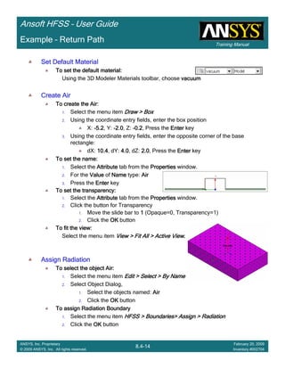 Training Manual
Ansoft HFSS – User Guide
8.4-14
ANSYS, Inc. Proprietary
© 2009 ANSYS, Inc. All rights reserved.
February 20, 2009
Inventory #002704
Example – Return Path
Set Default MaterialSet Default MaterialSet Default MaterialSet Default Material
To set the default material:To set the default material:To set the default material:To set the default material:
Using the 3D Modeler Materials toolbar, choose vacuumvacuumvacuumvacuum
Create AirCreate AirCreate AirCreate Air
To create the Air:To create the Air:To create the Air:To create the Air:
1. Select the menu item Draw > BoxDraw > BoxDraw > BoxDraw > Box
2. Using the coordinate entry fields, enter the box position
X: ----5.25.25.25.2, Y: ----2.02.02.02.0, Z: ----0.20.20.20.2, Press the EnterEnterEnterEnter key
3. Using the coordinate entry fields, enter the opposite corner of the base
rectangle:
dX: 10.410.410.410.4, dY: 4.04.04.04.0, dZ: 2.02.02.02.0, Press the EnterEnterEnterEnter key
To set the name:To set the name:To set the name:To set the name:
1. Select the AttributeAttributeAttributeAttribute tab from the PropertiesPropertiesPropertiesProperties window.
2. For the ValueValueValueValue of NameNameNameName type: AirAirAirAir
3. Press the EnterEnterEnterEnter key
To set the transparency:To set the transparency:To set the transparency:To set the transparency:
1. Select the AttributeAttributeAttributeAttribute tab from the PropertiesPropertiesPropertiesProperties window.
2. Click the button for Transparency
1. Move the slide bar to 1111 (Opaque=0, Transparency=1)
2. Click the OKOKOKOK button
To fit the view:To fit the view:To fit the view:To fit the view:
Select the menu item View > Fit All > Active ViewView > Fit All > Active ViewView > Fit All > Active ViewView > Fit All > Active View....
Assign RadiationAssign RadiationAssign RadiationAssign Radiation
To select the object Air:To select the object Air:To select the object Air:To select the object Air:
1. Select the menu item Edit > Select > By NameEdit > Select > By NameEdit > Select > By NameEdit > Select > By Name
2. Select Object Dialog,
1. Select the objects named: AirAirAirAir
2. Click the OKOKOKOK button
To assign Radiation BoundaryTo assign Radiation BoundaryTo assign Radiation BoundaryTo assign Radiation Boundary
1. Select the menu item HFSS > Boundaries> Assign > RadiationHFSS > Boundaries> Assign > RadiationHFSS > Boundaries> Assign > RadiationHFSS > Boundaries> Assign > Radiation
2. Click the OKOKOKOK button
 