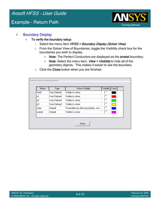 Training Manual
Ansoft HFSS – User Guide
8.4-15
ANSYS, Inc. Proprietary
© 2009 ANSYS, Inc. All rights reserved.
February 20, 2009
Inventory #002704
Example – Return Path
Boundary DisplayBoundary DisplayBoundary DisplayBoundary Display
To verify the boundary setup:To verify the boundary setup:To verify the boundary setup:To verify the boundary setup:
1. Select the menu item HFSS > Boundary DisplayHFSS > Boundary DisplayHFSS > Boundary DisplayHFSS > Boundary Display (Solver View)(Solver View)(Solver View)(Solver View)
2. From the Solver View of Boundaries, toggle the Visibility check box for the
boundaries you wish to display.
Note:Note:Note:Note: The Perfect Conductors are displayed as the smetalsmetalsmetalsmetal boundary.
Note:Note:Note:Note: Select the menu item, View > VisibilityView > VisibilityView > VisibilityView > Visibility to hide all of the
geometry objects. This makes it easier to see the boundary
3. Click the CloseCloseCloseClose button when you are finished.
 
