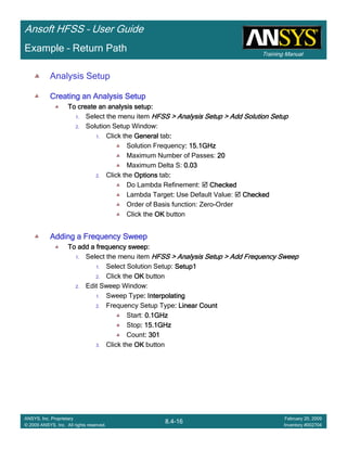 Training Manual
Ansoft HFSS – User Guide
8.4-16
ANSYS, Inc. Proprietary
© 2009 ANSYS, Inc. All rights reserved.
February 20, 2009
Inventory #002704
Example – Return Path
Analysis Setup
Creating an Analysis SetupCreating an Analysis SetupCreating an Analysis SetupCreating an Analysis Setup
To create an analysis setup:To create an analysis setup:To create an analysis setup:To create an analysis setup:
1. Select the menu item HFSS > Analysis Setup > Add Solution SetupHFSS > Analysis Setup > Add Solution SetupHFSS > Analysis Setup > Add Solution SetupHFSS > Analysis Setup > Add Solution Setup
2. Solution Setup Window:
1. Click the GeneralGeneralGeneralGeneral tab::::
Solution Frequency: 15.1GHz: 15.1GHz: 15.1GHz: 15.1GHz
Maximum Number of Passes: 20202020
Maximum Delta S: 0.030.030.030.03
2. Click the OptionsOptionsOptionsOptions tab::::
Do Lambda Refinement: CheckedCheckedCheckedChecked
Lambda Target:::: Use Default Value: CheckedCheckedCheckedChecked
Order of Basis function: Zero-Order
Click the OKOKOKOK button
Adding a Frequency SweepAdding a Frequency SweepAdding a Frequency SweepAdding a Frequency Sweep
To add a frequency sweep:To add a frequency sweep:To add a frequency sweep:To add a frequency sweep:
1. Select the menu item HFSS > Analysis Setup > Add Frequency SweepHFSS > Analysis Setup > Add Frequency SweepHFSS > Analysis Setup > Add Frequency SweepHFSS > Analysis Setup > Add Frequency Sweep
1. Select Solution Setup: Setup1Setup1Setup1Setup1
2. Click the OKOKOKOK button
2. Edit Sweep Window:
1. Sweep Type: Interpolating: Interpolating: Interpolating: Interpolating
2. Frequency Setup Type: Linear Count: Linear Count: Linear Count: Linear Count
Start: 0.1GHz0.1GHz0.1GHz0.1GHz
Stop: 15.1GHz: 15.1GHz: 15.1GHz: 15.1GHz
Count: 301: 301: 301: 301
3. Click the OKOKOKOK button
 