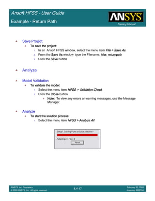 Training Manual
Ansoft HFSS – User Guide
8.4-17
ANSYS, Inc. Proprietary
© 2009 ANSYS, Inc. All rights reserved.
February 20, 2009
Inventory #002704
Example – Return Path
Save ProjectSave ProjectSave ProjectSave Project
To save the project:To save the project:To save the project:To save the project:
1. In an Ansoft HFSS window, select the menu item File > Save AsFile > Save AsFile > Save AsFile > Save As.
2. From the Save AsSave AsSave AsSave As window, type the Filename: hfss_returnpathhfss_returnpathhfss_returnpathhfss_returnpath
3. Click the SaveSaveSaveSave button
Analyze
Model ValidationModel ValidationModel ValidationModel Validation
To validate the model:To validate the model:To validate the model:To validate the model:
1. Select the menu item HFSS > Validation CheckHFSS > Validation CheckHFSS > Validation CheckHFSS > Validation Check
2. Click the CloseCloseCloseClose button
Note:Note:Note:Note: To view any errors or warning messages, use the Message
Manager.
AnalyzeAnalyzeAnalyzeAnalyze
To start the solution process:To start the solution process:To start the solution process:To start the solution process:
1. Select the menu item HFSS > Analyze AllHFSS > Analyze AllHFSS > Analyze AllHFSS > Analyze All
 