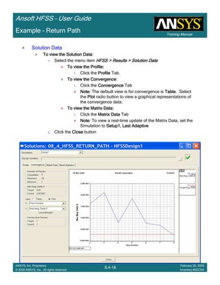 Training Manual
Ansoft HFSS – User Guide
8.4-18
ANSYS, Inc. Proprietary
© 2009 ANSYS, Inc. All rights reserved.
February 20, 2009
Inventory #002704
Example – Return Path
Solution DataSolution DataSolution DataSolution Data
To view the Solution Data:To view the Solution Data:To view the Solution Data:To view the Solution Data:
1. Select the menu item HFSS > Results > Solution DataHFSS > Results > Solution DataHFSS > Results > Solution DataHFSS > Results > Solution Data
To view the Profile:To view the Profile:To view the Profile:To view the Profile:
1. Click the ProfileProfileProfileProfile Tab.
To view the Convergence:To view the Convergence:To view the Convergence:To view the Convergence:
1. Click the ConvergenceConvergenceConvergenceConvergence Tab
Note:Note:Note:Note: The default view is for convergence is TableTableTableTable. Select
the PlotPlotPlotPlot radio button to view a graphical representations of
the convergence data.
To view the Matrix Data:To view the Matrix Data:To view the Matrix Data:To view the Matrix Data:
1. Click the Matrix DataMatrix DataMatrix DataMatrix Data Tab
Note:Note:Note:Note: To view a real-time update of the Matrix Data, set the
Simulation to Setup1, Last AdaptiveSetup1, Last AdaptiveSetup1, Last AdaptiveSetup1, Last Adaptive
2. Click the CloseCloseCloseClose button
 