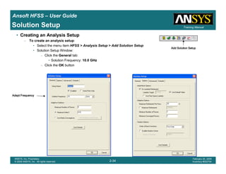 Introduction
1-34
ANSYS, Inc. Proprietary
© 2009 ANSYS, Inc. All rights reserved.
February 23, 2009
Inventory #002593
Training ManualTraining Manual
2-34
ANSYS, Inc. Proprietary
© 2009 ANSYS, Inc. All rights reserved.
February 20, 2009
Inventory #002704
Ansoft HFSS – User Guide
Solution Setup
• Creating an Analysis Setup
– To create an analysis setup:
• Select the menu item HFSS > Analysis Setup > Add Solution Setup
• Solution Setup Window:
– Click the General tab:
• Solution Frequency: 10.0 GHz
– Click the OK button
Adapt FrequencyAdapt FrequencyAdapt FrequencyAdapt Frequency
Add Solution SetupAdd Solution SetupAdd Solution SetupAdd Solution Setup
 